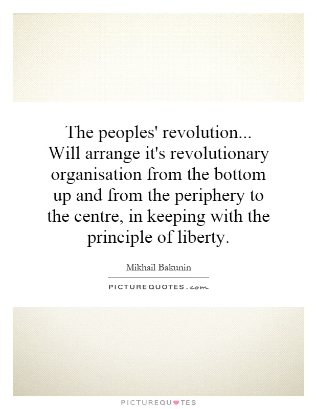 The peoples' revolution... Will arrange it's revolutionary organisation from the bottom up and from the periphery to the centre, in keeping with the principle of liberty Picture Quote #1
