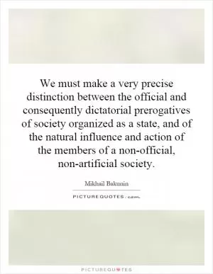 We must make a very precise distinction between the official and consequently dictatorial prerogatives of society organized as a state, and of the natural influence and action of the members of a non-official, non-artificial society Picture Quote #1