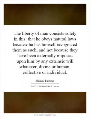The liberty of man consists solely in this: that he obeys natural laws because he has himself recognized them as such, and not because they have been externally imposed upon him by any extrinsic will whatever, divine or human, collective or individual Picture Quote #1