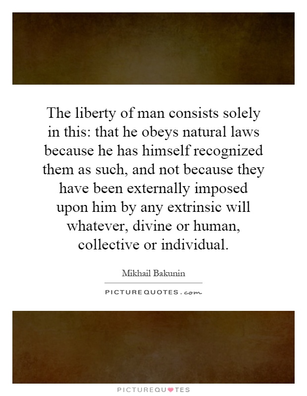 The liberty of man consists solely in this: that he obeys natural laws because he has himself recognized them as such, and not because they have been externally imposed upon him by any extrinsic will whatever, divine or human, collective or individual Picture Quote #1