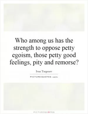 Who among us has the strength to oppose petty egoism, those petty good feelings, pity and remorse? Picture Quote #1