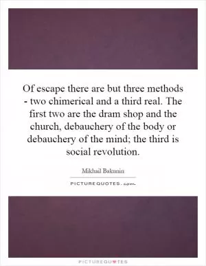 Of escape there are but three methods - two chimerical and a third real. The first two are the dram shop and the church, debauchery of the body or debauchery of the mind; the third is social revolution Picture Quote #1