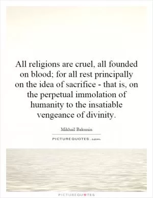 All religions are cruel, all founded on blood; for all rest principally on the idea of sacrifice - that is, on the perpetual immolation of humanity to the insatiable vengeance of divinity Picture Quote #1