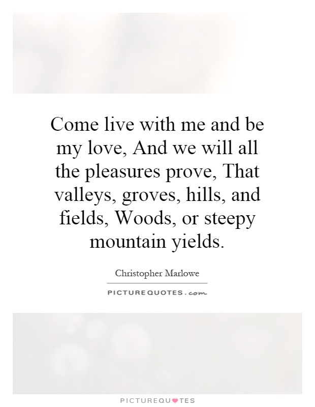 Come live with me and be my love, And we will all the pleasures prove, That valleys, groves, hills, and fields, Woods, or steepy mountain yields Picture Quote #1