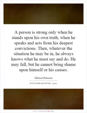 A person is strong only when he stands upon his own truth, when he speaks and acts from his deepest convictions. Then, whatever the situation he may be in, he always knows what he must say and do. He may fall, but he cannot bring shame upon himself or his causes Picture Quote #1