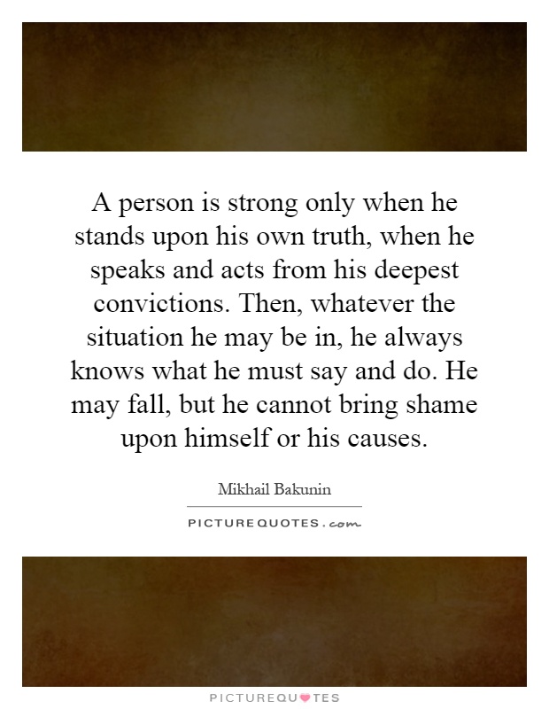 A person is strong only when he stands upon his own truth, when he speaks and acts from his deepest convictions. Then, whatever the situation he may be in, he always knows what he must say and do. He may fall, but he cannot bring shame upon himself or his causes Picture Quote #1