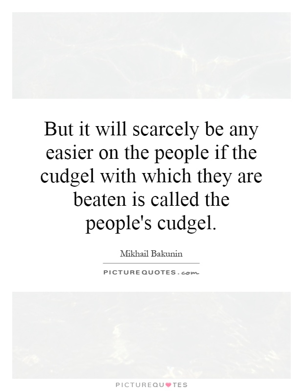 But it will scarcely be any easier on the people if the cudgel with which they are beaten is called the people's cudgel Picture Quote #1