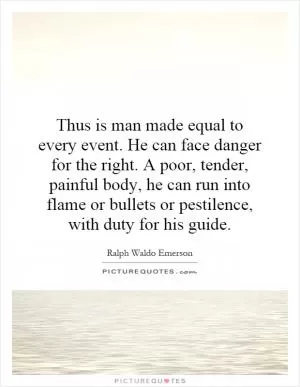 Thus is man made equal to every event. He can face danger for the right. A poor, tender, painful body, he can run into flame or bullets or pestilence, with duty for his guide Picture Quote #1