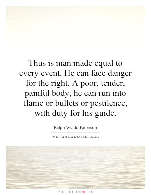 Thus is man made equal to every event. He can face danger for the right. A poor, tender, painful body, he can run into flame or bullets or pestilence, with duty for his guide Picture Quote #1