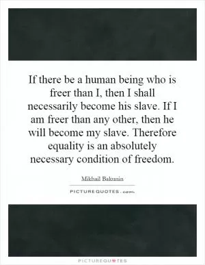 If there be a human being who is freer than I, then I shall necessarily become his slave. If I am freer than any other, then he will become my slave. Therefore equality is an absolutely necessary condition of freedom Picture Quote #1