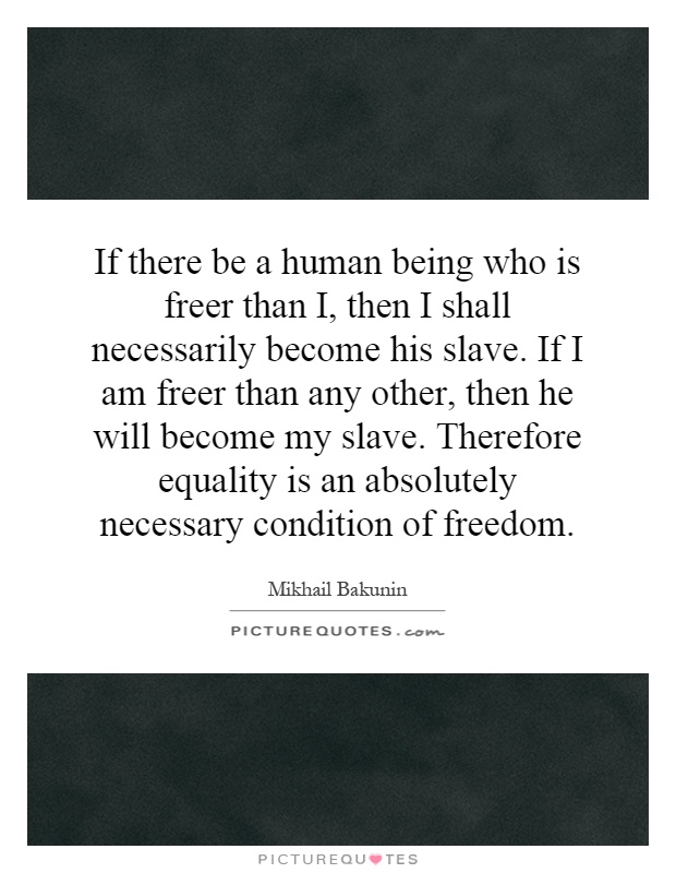 If there be a human being who is freer than I, then I shall necessarily become his slave. If I am freer than any other, then he will become my slave. Therefore equality is an absolutely necessary condition of freedom Picture Quote #1