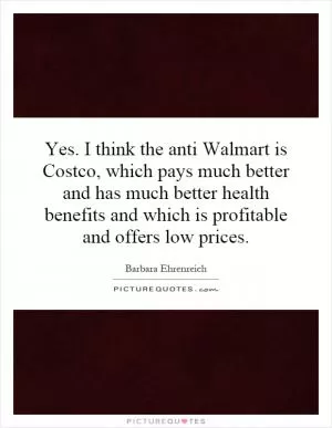 Yes. I think the anti Walmart is Costco, which pays much better and has much better health benefits and which is profitable and offers low prices Picture Quote #1