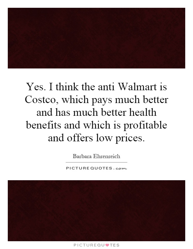 Yes. I think the anti Walmart is Costco, which pays much better and has much better health benefits and which is profitable and offers low prices Picture Quote #1