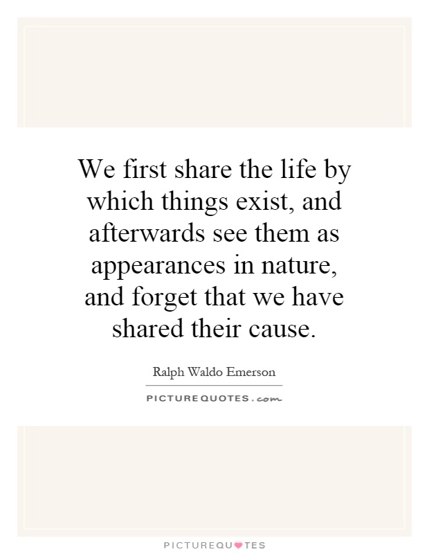 We first share the life by which things exist, and afterwards see them as appearances in nature, and forget that we have shared their cause Picture Quote #1