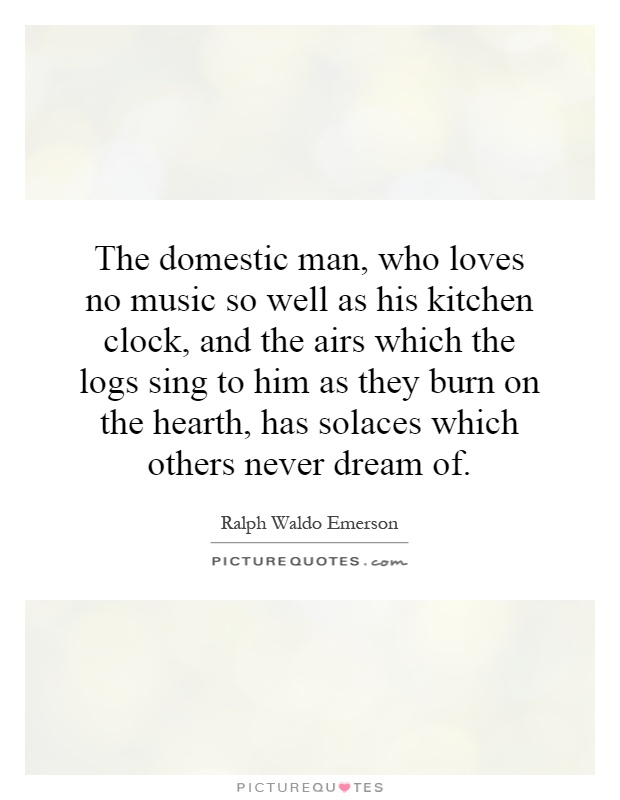 The domestic man, who loves no music so well as his kitchen clock, and the airs which the logs sing to him as they burn on the hearth, has solaces which others never dream of Picture Quote #1