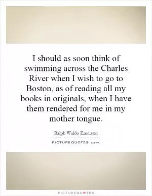 I should as soon think of swimming across the Charles River when I wish to go to Boston, as of reading all my books in originals, when I have them rendered for me in my mother tongue Picture Quote #1