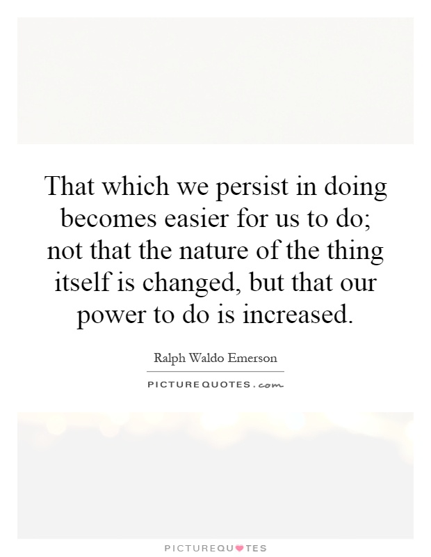 That which we persist in doing becomes easier for us to do; not that the nature of the thing itself is changed, but that our power to do is increased Picture Quote #1