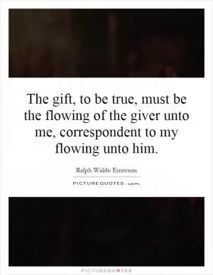 The gift, to be true, must be the flowing of the giver unto me, correspondent to my flowing unto him Picture Quote #1