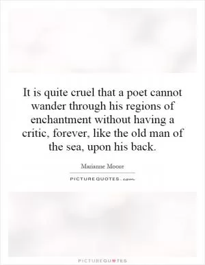 It is quite cruel that a poet cannot wander through his regions of enchantment without having a critic, forever, like the old man of the sea, upon his back Picture Quote #1