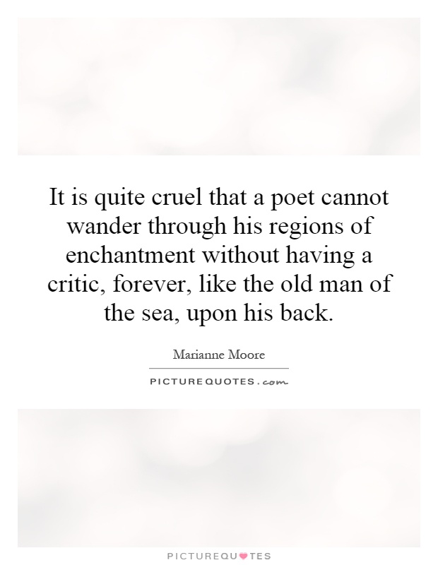 It is quite cruel that a poet cannot wander through his regions of enchantment without having a critic, forever, like the old man of the sea, upon his back Picture Quote #1