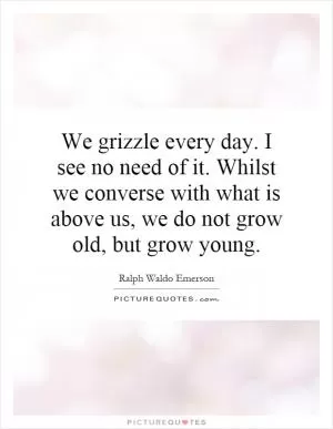 We grizzle every day. I see no need of it. Whilst we converse with what is above us, we do not grow old, but grow young Picture Quote #1