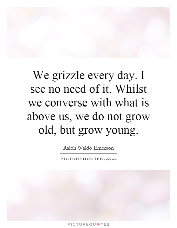 We grizzle every day. I see no need of it. Whilst we converse with what is above us, we do not grow old, but grow young Picture Quote #1