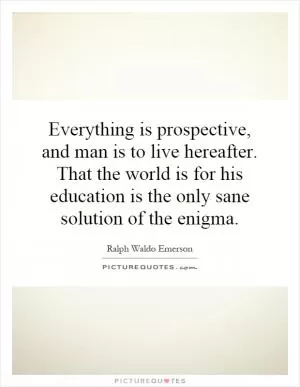 Everything is prospective, and man is to live hereafter. That the world is for his education is the only sane solution of the enigma Picture Quote #1