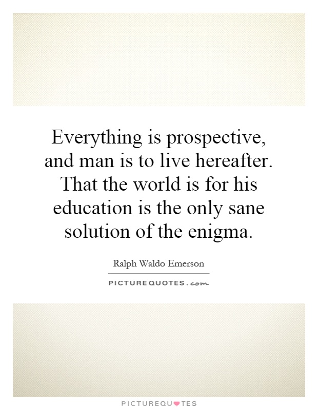 Everything is prospective, and man is to live hereafter. That the world is for his education is the only sane solution of the enigma Picture Quote #1