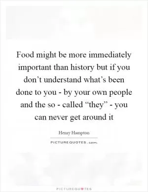 Food might be more immediately important than history but if you don’t understand what’s been done to you - by your own people and the so - called “they” - you can never get around it Picture Quote #1