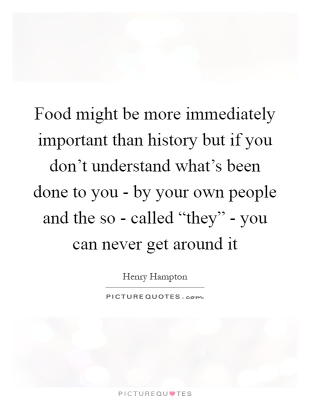 Food might be more immediately important than history but if you don't understand what's been done to you - by your own people and the so - called “they” - you can never get around it Picture Quote #1