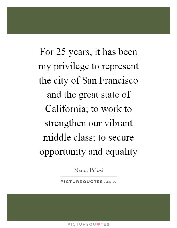For 25 years, it has been my privilege to represent the city of San Francisco and the great state of California; to work to strengthen our vibrant middle class; to secure opportunity and equality Picture Quote #1