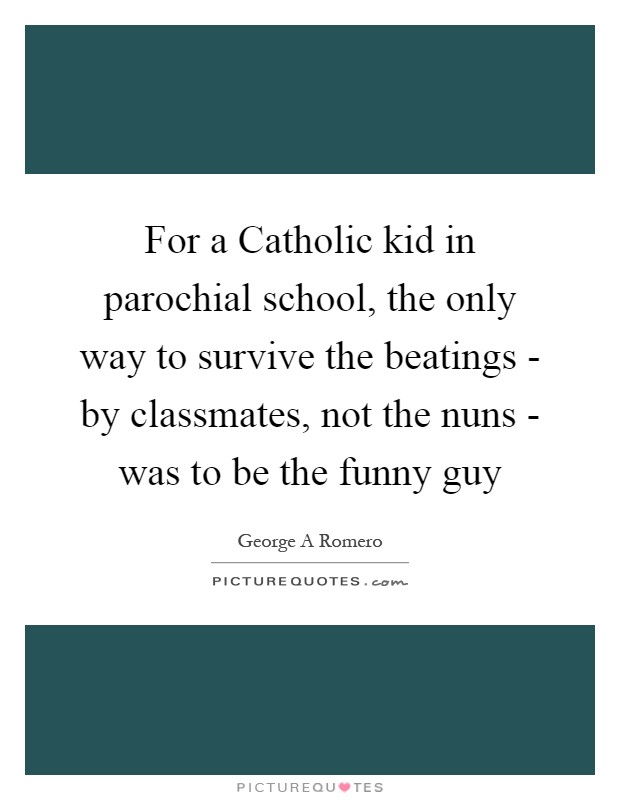 For a Catholic kid in parochial school, the only way to survive the beatings - by classmates, not the nuns - was to be the funny guy Picture Quote #1