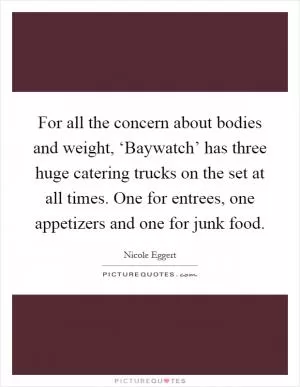 For all the concern about bodies and weight, ‘Baywatch’ has three huge catering trucks on the set at all times. One for entrees, one appetizers and one for junk food Picture Quote #1