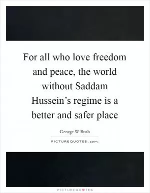 For all who love freedom and peace, the world without Saddam Hussein’s regime is a better and safer place Picture Quote #1