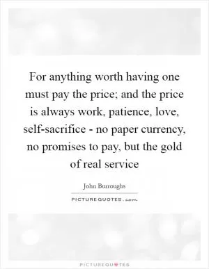 For anything worth having one must pay the price; and the price is always work, patience, love, self-sacrifice - no paper currency, no promises to pay, but the gold of real service Picture Quote #1