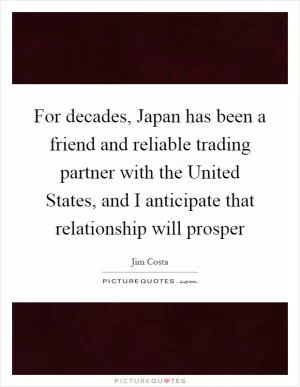 For decades, Japan has been a friend and reliable trading partner with the United States, and I anticipate that relationship will prosper Picture Quote #1