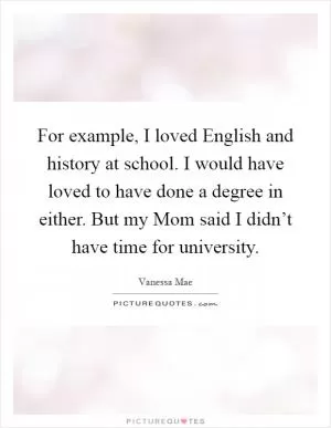 For example, I loved English and history at school. I would have loved to have done a degree in either. But my Mom said I didn’t have time for university Picture Quote #1