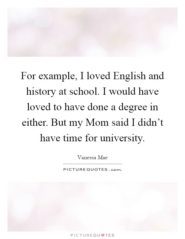 For example, I loved English and history at school. I would have loved to have done a degree in either. But my Mom said I didn't have time for university Picture Quote #1