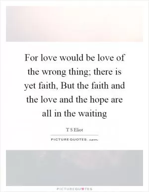 For love would be love of the wrong thing; there is yet faith, But the faith and the love and the hope are all in the waiting Picture Quote #1