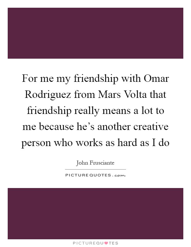 For me my friendship with Omar Rodriguez from Mars Volta that friendship really means a lot to me because he's another creative person who works as hard as I do Picture Quote #1