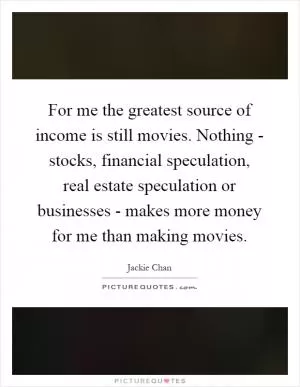 For me the greatest source of income is still movies. Nothing - stocks, financial speculation, real estate speculation or businesses - makes more money for me than making movies Picture Quote #1