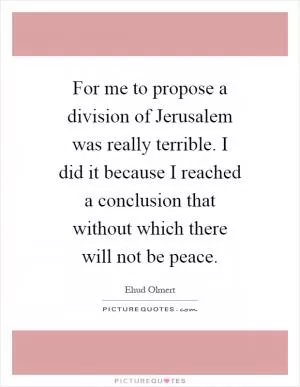 For me to propose a division of Jerusalem was really terrible. I did it because I reached a conclusion that without which there will not be peace Picture Quote #1