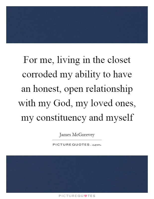 For me, living in the closet corroded my ability to have an honest, open relationship with my God, my loved ones, my constituency and myself Picture Quote #1