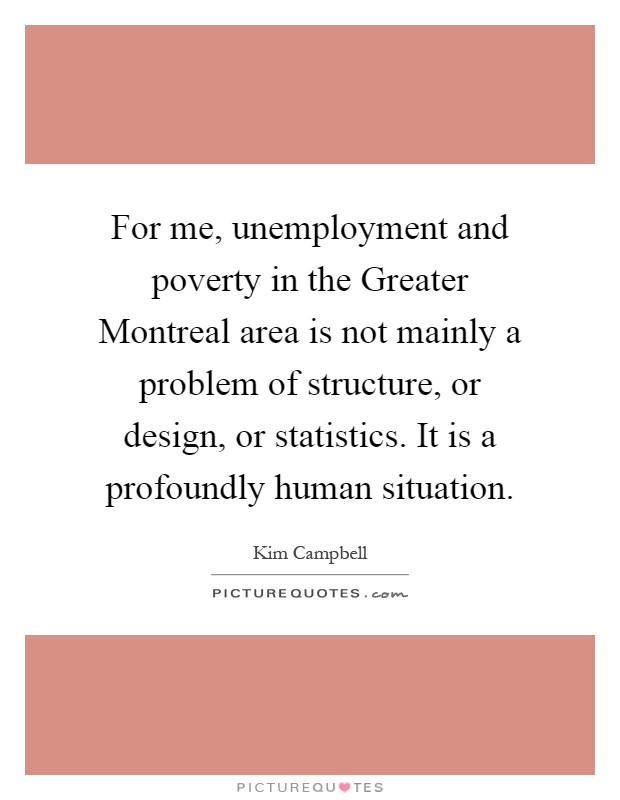 For me, unemployment and poverty in the Greater Montreal area is not mainly a problem of structure, or design, or statistics. It is a profoundly human situation Picture Quote #1
