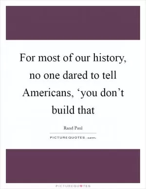 For most of our history, no one dared to tell Americans, ‘you don’t build that Picture Quote #1