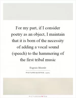 For my part, if I consider poetry as an object, I maintain that it is born of the necessity of adding a vocal sound (speech) to the hammering of the first tribal music Picture Quote #1