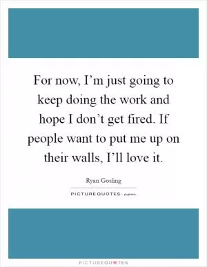 For now, I’m just going to keep doing the work and hope I don’t get fired. If people want to put me up on their walls, I’ll love it Picture Quote #1