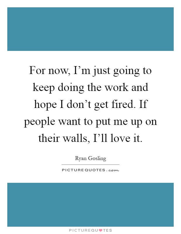 For now, I'm just going to keep doing the work and hope I don't get fired. If people want to put me up on their walls, I'll love it Picture Quote #1