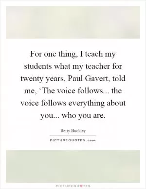 For one thing, I teach my students what my teacher for twenty years, Paul Gavert, told me, ‘The voice follows... the voice follows everything about you... who you are Picture Quote #1