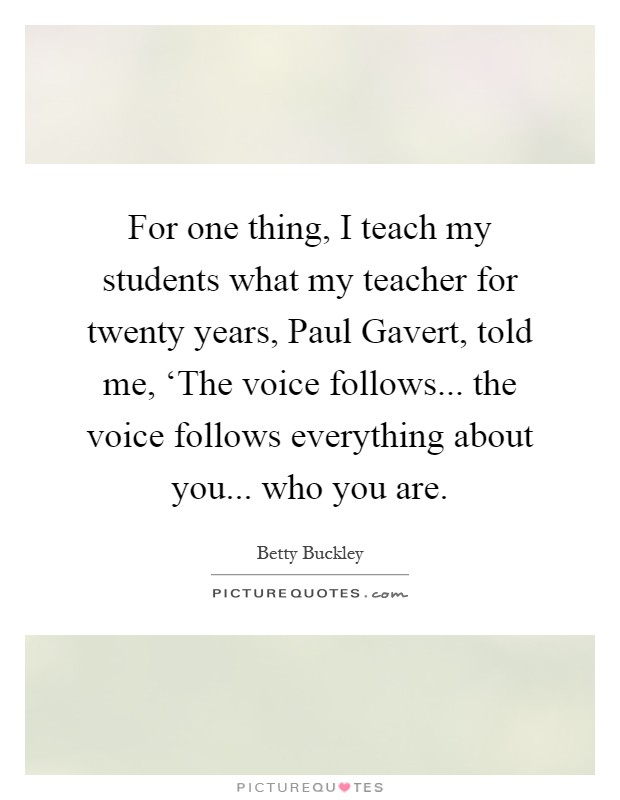 For one thing, I teach my students what my teacher for twenty years, Paul Gavert, told me, ‘The voice follows... the voice follows everything about you... who you are Picture Quote #1